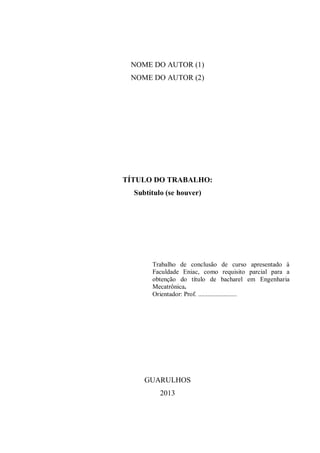 NOME DO AUTOR (1)
NOME DO AUTOR (2)
TÍTULO DO TRABALHO:
Subtítulo (se houver)
Trabalho de conclusão de curso apresentado à
Faculdade Eniac, como requisito parcial para a
obtenção do título de bacharel em Engenharia
Mecatrônica.
Orientador: Prof. ........................
GUARULHOS
2013
 
