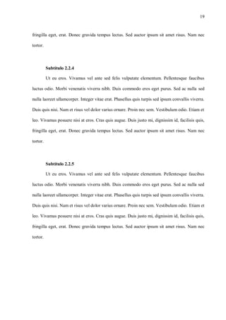 19
fringilla eget, erat. Donec gravida tempus lectus. Sed auctor ipsum sit amet risus. Nam nec
tortor.
Subtítulo 2.2.4
Ut eu eros. Vivamus vel ante sed felis vulputate elementum. Pellentesque faucibus
luctus odio. Morbi venenatis viverra nibh. Duis commodo eros eget purus. Sed ac nulla sed
nulla laoreet ullamcorper. Integer vitae erat. Phasellus quis turpis sed ipsum convallis viverra.
Duis quis nisi. Nam et risus vel dolor varius ornare. Proin nec sem. Vestibulum odio. Etiam et
leo. Vivamus posuere nisi at eros. Cras quis augue. Duis justo mi, dignissim id, facilisis quis,
fringilla eget, erat. Donec gravida tempus lectus. Sed auctor ipsum sit amet risus. Nam nec
tortor.
Subtítulo 2.2.5
Ut eu eros. Vivamus vel ante sed felis vulputate elementum. Pellentesque faucibus
luctus odio. Morbi venenatis viverra nibh. Duis commodo eros eget purus. Sed ac nulla sed
nulla laoreet ullamcorper. Integer vitae erat. Phasellus quis turpis sed ipsum convallis viverra.
Duis quis nisi. Nam et risus vel dolor varius ornare. Proin nec sem. Vestibulum odio. Etiam et
leo. Vivamus posuere nisi at eros. Cras quis augue. Duis justo mi, dignissim id, facilisis quis,
fringilla eget, erat. Donec gravida tempus lectus. Sed auctor ipsum sit amet risus. Nam nec
tortor.
 