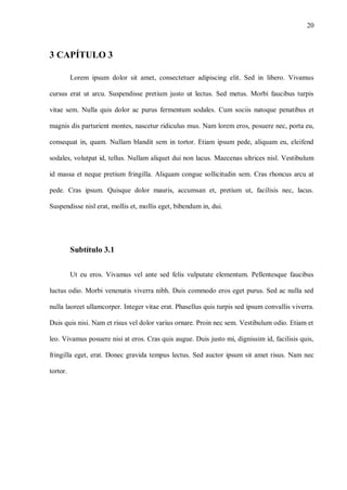 20
3 CAPÍTULO 3
Lorem ipsum dolor sit amet, consectetuer adipiscing elit. Sed in libero. Vivamus
cursus erat ut arcu. Suspendisse pretium justo ut lectus. Sed metus. Morbi faucibus turpis
vitae sem. Nulla quis dolor ac purus fermentum sodales. Cum sociis natoque penatibus et
magnis dis parturient montes, nascetur ridiculus mus. Nam lorem eros, posuere nec, porta eu,
consequat in, quam. Nullam blandit sem in tortor. Etiam ipsum pede, aliquam eu, eleifend
sodales, volutpat id, tellus. Nullam aliquet dui non lacus. Maecenas ultrices nisl. Vestibulum
id massa et neque pretium fringilla. Aliquam congue sollicitudin sem. Cras rhoncus arcu at
pede. Cras ipsum. Quisque dolor mauris, accumsan et, pretium ut, facilisis nec, lacus.
Suspendisse nisl erat, mollis et, mollis eget, bibendum in, dui.
Subtítulo 3.1
Ut eu eros. Vivamus vel ante sed felis vulputate elementum. Pellentesque faucibus
luctus odio. Morbi venenatis viverra nibh. Duis commodo eros eget purus. Sed ac nulla sed
nulla laoreet ullamcorper. Integer vitae erat. Phasellus quis turpis sed ipsum convallis viverra.
Duis quis nisi. Nam et risus vel dolor varius ornare. Proin nec sem. Vestibulum odio. Etiam et
leo. Vivamus posuere nisi at eros. Cras quis augue. Duis justo mi, dignissim id, facilisis quis,
fringilla eget, erat. Donec gravida tempus lectus. Sed auctor ipsum sit amet risus. Nam nec
tortor.
 
