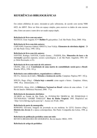 22
REFERÊNCIAS BIBLIOGRÁFICAS
Em ordem alfabética de autor, iniciando-se pelo sobrenome, de acordo com norma NBR
6023, da ABNT. Deve ser feita em espaço simples, para escrever os dados de uma mesma
obra. Entre um autor e outro deve ser usado espaço duplo.
Referência de livro com um autor:
MATEUS, César Augusto. C++ Builder 5: guia prático. 2 ed. São Paulo: Érica, 2000. 101p.
Referência de livro com dois autores:
CAPUANO, Francisco Gabriel; IDOETA, Ivan Veleije. Elementos de eletrônica digital. 28
ed. São Paulo: Érica, 1998. 528 p.
Referência de livro com três autores:
SANTINI, Rodrigo; SANTOS, Camilo Gomes. ; PASSOS, Rita. Dimensões do lazer e da
recreação: questões espaciais, sociais e psicológicas. 2. ed. São Paulo: Angelotti, 1993. 101
p. (Série Recreação; n.21).
Referência de livro com mais de três autores:
URANI, Aldo. et al. Constituição de uma matriz de contabilidade social para o Brasil.
Brasília: IPEA, 1994. 101 p.
Referência com colaboradores, organizadores e editores:
SILVA, Antonio da (Colab.). Métodos e técnicas de escrita. Campinas: Papirus,1987. 102 p.
SOUZA, Hugo. (Org.). Ciência hoje e amanhã: como seguir o futuro. Campinas: Alínea,
1990. 68 p. (Interessante; v.5).
SANTANA, Alceu. (Ed.). A Biblioteca Nacional no Brasil: valores de uma cultura. 2. ed.
Rio de Janeiro: Biblioteca Nacional, 2000. 77 p.
Referência de documento eletrônico:
ÁCAROS no Estado de São Paulo. In: FUNDAÇÃO TROPICAL DE PESQUISAS E
TECNOLOGIA “ANDRÉ TOSELLO”. Base de Dados Tropical. 1985. Disponível em:
<http://www.bdt.fag.org.br.acaro/sp/>. Acesso em 30 abr. 2002.
Referência de parte de monografia:
ROMANO, Giovanni. Imagens da juventude na era moderna. In: LEVI, Gustavo (Org.).
História dos Jovens 2: a época contemporânea. São Paulo: Companhia das Letras, 1996. p.
7-16.
Referência de publicação periódica como um todo:
REVISTA BRASILEIRA DE GEOGRAFIA. Rio de Janeiro: IBGE, 1939-
Referência de artigo de periódico:
 