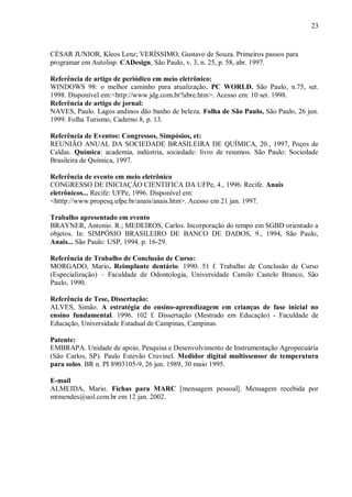 23
CÉSAR JUNIOR, Kleos Lenz; VERÍSSIMO, Gustavo de Souza. Primeiros passos para
programar em Autolisp. CADesign, São Paulo, v. 3, n. 25, p. 58, abr. 1997.
Referência de artigo de periódico em meio eletrônico:
WINDOWS 98: o melhor caminho para atualização. PC WORLD. São Paulo, n.75, set.
1998. Disponível em:<http://www.jdg.com.br?abre.htm>. Acesso em: 10 set. 1998.
Referência de artigo de jornal:
NAVES, Paulo. Lagos andinos dão banho de beleza. Folha de São Paulo, São Paulo, 26 jun.
1999. Folha Turismo, Caderno 8, p. 13.
Referência de Eventos: Congressos, Simpósios, et:
REUNIÃO ANUAL DA SOCIEDADE BRASILEIRA DE QUÍMICA, 20., 1997, Poços de
Caldas. Química: academia, indústria, sociedade: livro de resumos. São Paulo: Sociedade
Brasileira de Química, 1997.
Referência de evento em meio eletrônico
CONGRESSO DE INICIAÇÃO CIENTIFICA DA UFPe, 4., 1996. Recife. Anais
eletrônicos... Recife: UFPe, 1996. Disponível em:
<htttp://www.propesq.ufpe.br/anais/anais.htm>. Acesso em 21 jan. 1997.
Trabalho apresentado em evento
BRAYNER, Antonio. R.; MEDEIROS, Carlos. Incorporação do tempo em SGBD orientado a
objetos. In: SIMPÓSIO BRASILEIRO DE BANCO DE DADOS, 9., 1994, São Paulo,
Anais... São Paulo: USP, 1994. p. 16-29.
Referência de Trabalho de Conclusão de Curso:
MORGADO, Mario. Reimplante dentário. 1990. 51 f. Trabalho de Conclusão de Curso
(Especialização) – Faculdade de Odontologia, Universidade Camilo Castelo Branco, São
Paulo, 1990.
Referência de Tese, Dissertação:
ALVES, Simão. A estratégia do ensino-aprendizagem em crianças de fase inicial no
ensino fundamental. 1996. 102 f. Dissertação (Mestrado em Educação) - Faculdade de
Educação, Universidade Estadual de Campinas, Campinas.
Patente:
EMBRAPA. Unidade de apoio, Pesquisa e Desenvolvimento de Instrumentação Agropecuária
(São Carlos, SP). Paulo Estevão Cruvinel. Medidor digital multissensor de temperatura
para solos. BR n. PI 8903105-9, 26 jun. 1989, 30 maio 1995.
E-mail
ALMEIDA, Mario. Fichas para MARC [mensagem pessoal]. Mensagem recebida por
mtmendes@uol.com.br em 12 jan. 2002.
 