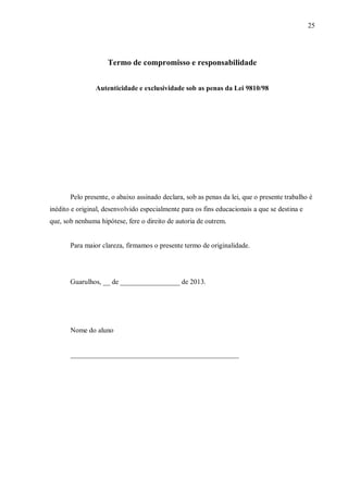 25
Termo de compromisso e responsabilidade
Autenticidade e exclusividade sob as penas da Lei 9810/98
Pelo presente, o abaixo assinado declara, sob as penas da lei, que o presente trabalho é
inédito e original, desenvolvido especialmente para os fins educacionais a que se destina e
que, sob nenhuma hipótese, fere o direito de autoria de outrem.
Para maior clareza, firmamos o presente termo de originalidade.
Guarulhos, __ de _________________ de 2013.
Nome do aluno
________________________________________________
 
