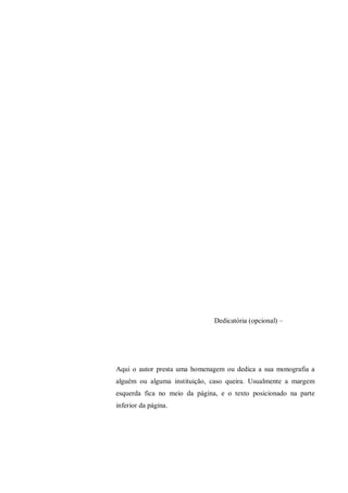 Dedicatória (opcional) –
Aqui o autor presta uma homenagem ou dedica a sua monografia a
alguém ou alguma instituição, caso queira. Usualmente a margem
esquerda fica no meio da página, e o texto posicionado na parte
inferior da página.
 