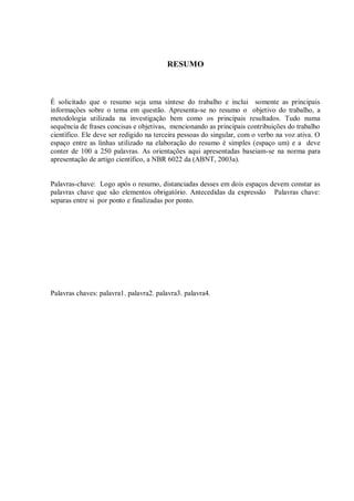 RESUMO
É solicitado que o resumo seja uma síntese do trabalho e inclui somente as principais
informações sobre o tema em questão. Apresenta-se no resumo o objetivo do trabalho, a
metodologia utilizada na investigação bem como os principais resultados. Tudo numa
sequência de frases concisas e objetivas, mencionando as principais contribuições do trabalho
científico. Ele deve ser redigido na terceira pessoas do singular, com o verbo na voz ativa. O
espaço entre as linhas utilizado na elaboração do resumo é simples (espaço um) e a deve
conter de 100 a 250 palavras. As orientações aqui apresentadas baseiam-se na norma para
apresentação de artigo científico, a NBR 6022 da (ABNT, 2003a).
Palavras-chave: Logo após o resumo, distanciadas desses em dois espaços devem constar as
palavras chave que são elementos obrigatório. Antecedidas da expressão Palavras chave:
separas entre si por ponto e finalizadas por ponto.
Palavras chaves: palavra1. palavra2. palavra3. palavra4.
 