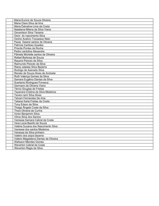 Maria Eunice de Souza Oliveira
Maria Clara Silva de lima
Maria Dalvalina Lima da Costa
Nataliene Milena da Silva Viana
Osvanilson Silva Teixeira
Osmi do nascimento Silva
Ozório Avelino Travassos Neto
Paula Daiane santos de Oliveira
Patrícia Cardoso Guedes
Priscila Pontes da Rocha
Pedro cantolice Alexandre
Pãmela Michelle santos de Oliveira
Rafael Barbosa de Souza
Rayane Peixoto da Silva
Raimundo Peixoto da Silva
Riane valeska Silva Bezerra
Rodrigo de Azevedo Silva
Renato de Souza Alves de Andrade
Ruth Valença Gomes da Silva
Samara Eugênio Dantas da Silva
Suerlanio Rodrigues Fonseca
Germano de Oliveira Vieira
Tércio Douglas de Freitas
Tayanara Cristina da Silva Medeiros
Tavam rami Silva Alves
Talvam Fernandes De lima
Tatiane Karla Freitas da Costa
Tony Edson da Silva
Thiago Ângela Costa da Silva
Thaís Oliveira da Cunha
Victor Benjamim Silva
Vilma Silva dos Santos
Vanessa Samara Cabral da Costa
Vera Lúcia Basílio de Souza
Valéria Suzana dos Nascimento Silva
Vanessa dos santos Medeiros
Vanessa da Silva pinheiro
Valério dos anjos bezerra
Valério Magdalena Dantas de Oliveira
Walisson Mendes Gomes
Weverton Cabral da Costa
Weverton Regis da Silva
 