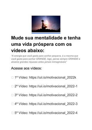 Mude sua mentalidade e tenha
uma vida próspera com os
vídeos abaixo:
“A energia que você gasta para sonhar pequena, é a mesma que
você gasta para sonhar GRANDE, logo, pense sempre GRANDE e
alcance grandes riquezas antes jamais inimagináveis”
Acesse aos vídeos:
▶️ 1º Vídeo: https://uii.io/motivacional_2022k
▶️ 2º Vídeo: https://uii.io/motivacional_2022-1
▶️ 3º Vídeo: https://uii.io/motivacional_2022-2
▶️ 4º Vídeo: https://uii.io/motivacional_2022-3
▶️ 5º Vídeo: https://uii.io/motivacional_2022-4
 