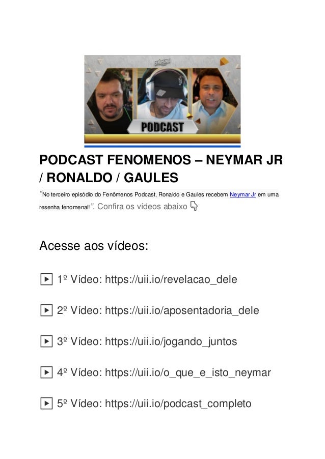 PODCAST FENOMENOS – NEYMAR JR
/ RONALDO / GAULES
“No terceiro episódio do Fenômenos Podcast, Ronaldo e Gaules recebem Neymar Jr em uma
resenha fenomenal!”. Confira os vídeos abaixo 👇
Acesse aos vídeos:
1º Vídeo: https://uii.io/revelacao_dele
2º Vídeo: https://uii.io/aposentadoria_dele
3º Vídeo: https://uii.io/jogando_juntos
4º Vídeo: https://uii.io/o_que_e_isto_neymar
5º Vídeo: https://uii.io/podcast_completo
 
