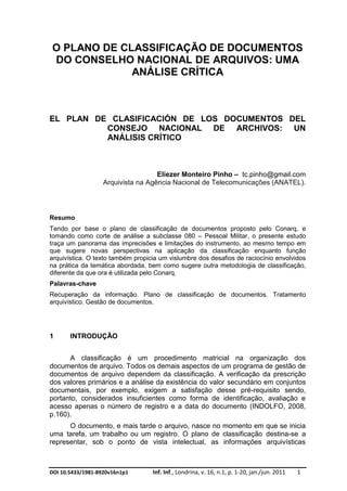 DOI 10.5433/1981-8920v16n1p1 Inf. Inf., Londrina, v. 16, n.1, p. 1-20, jan./jun. 2011 1
O PLANO DE CLASSIFICAÇÃO DE DOCUMENTOS
DO CONSELHO NACIONAL DE ARQUIVOS: UMA
ANÁLISE CRÍTICA
EL PLAN DE CLASIFICACIÓN DE LOS DOCUMENTOS DEL
CONSEJO NACIONAL DE ARCHIVOS: UN
ANÁLISIS CRÍTICO
Eliezer Monteiro Pinho – tc.pinho@gmail.com
Arquivista na Agência Nacional de Telecomunicações (ANATEL).
Resumo
Tendo por base o plano de classificação de documentos proposto pelo Conarq, e
tomando como corte de análise a subclasse 080 – Pessoal Militar, o presente estudo
traça um panorama das imprecisões e limitações do instrumento, ao mesmo tempo em
que sugere novas perspectivas na aplicação da classificação enquanto função
arquivística. O texto também propicia um vislumbre dos desafios de raciocínio envolvidos
na prática da temática abordada, bem como sugere outra metodologia de classificação,
diferente da que ora é utilizada pelo Conarq.
Palavras-chave
Recuperação da informação. Plano de classificação de documentos. Tratamento
arquivístico. Gestão de documentos.
1 INTRODUÇÃO
A classificação é um procedimento matricial na organização dos
documentos de arquivo. Todos os demais aspectos de um programa de gestão de
documentos de arquivo dependem da classificação. A verificação da prescrição
dos valores primários e a análise da existência do valor secundário em conjuntos
documentais, por exemplo, exigem a satisfação desse pré-requisito sendo,
portanto, considerados insuficientes como forma de identificação, avaliação e
acesso apenas o número de registro e a data do documento (INDOLFO, 2008,
p.160).
O documento, e mais tarde o arquivo, nasce no momento em que se inicia
uma tarefa, um trabalho ou um registro. O plano de classificação destina-se a
representar, sob o ponto de vista intelectual, as informações arquivísticas
 