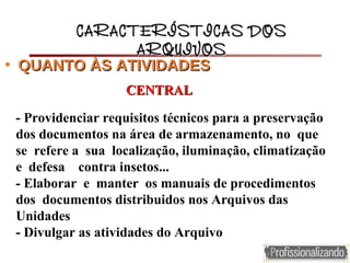 - Providenciar requisitos técnicos para a preservação
dos documentos na área de armazenamento, no que
se refere a sua localização, iluminação, climatização
e defesa contra insetos...
- Elaborar e manter os manuais de procedimentos
dos documentos distribuidos nos Arquivos das
Unidades
- Divulgar as atividades do Arquivo
CARACTERÍSTICAS DOSCARACTERÍSTICAS DOS
ARQUIVOSARQUIVOS
• QUANTO ÀSQUANTO ÀS ATIVIDADESATIVIDADES
CENTRALCENTRAL
 