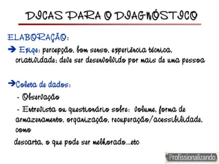 DICAS PARA O DIAGNÓSTICODICAS PARA O DIAGNÓSTICO
ELABORAÇÃO:
 Exige: percepção, bom senso, experiência técnica,
criatividade; deve ser desenvolvido por mais de uma pessoa
Coleta de dados:
- Observação
- Entrevista ou questionário sobre: volume, forma de
armazenamento, organização, recuperação/acessibilidade,
como
descarta, o que pode ser melhorado...etc
 
