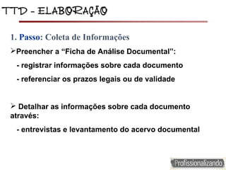 TTD – ELABORAÇÃOTTD – ELABORAÇÃO
1. Passo: Coleta de Informações
Preencher a “Ficha de Análise Documental”:
- registrar informações sobre cada documento
- referenciar os prazos legais ou de validade
 Detalhar as informações sobre cada documento
através:
- entrevistas e levantamento do acervo documental
 