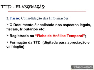 TTD – ELABORAÇÃOTTD – ELABORAÇÃO
2. Passo: Consolidação das Informações
 O Documento é analisado nos aspectos legais,
fiscais, tributários etc;
 Registrado na “Ficha de Análise Temporal”;
 Formação da TTD (digitada para apreciação e
validação)
 