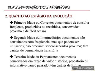 CLASSIFICAÇÃO DOS ARQUIVOSCLASSIFICAÇÃO DOS ARQUIVOS
2. QUANTO AO ESTÁGIO DA EVOLUÇÃO2. QUANTO AO ESTÁGIO DA EVOLUÇÃO
            Primeira Idade ou Corrente: documentos de consulta Primeira Idade ou Corrente: documentos de consulta 
freqüente, produzidos ou recebidos, conservados freqüente, produzidos ou recebidos, conservados 
próximo e de fácil acessopróximo e de fácil acesso
            Segunda Idade ou Intermediário: documentos não Segunda Idade ou Intermediário: documentos não 
consultados com freqüência, mas que podem ser consultados com freqüência, mas que podem ser 
utilizados; não precisam ser conservados próximo; têm utilizados; não precisam ser conservados próximo; têm 
caráter de permanência transitóriacaráter de permanência transitória
            Terceira Idade ou Permanente: documentos Terceira Idade ou Permanente: documentos 
conservados em razão de valor histórico, probatório ou conservados em razão de valor histórico, probatório ou 
informativo para o passado; têm caráter definitivoinformativo para o passado; têm caráter definitivo
 
