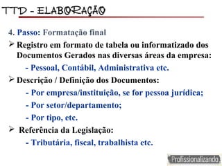 TTD – ELABORAÇÃOTTD – ELABORAÇÃO
4. Passo: Formatação final
 Registro em formato de tabela ou informatizado dos
Documentos Gerados nas diversas áreas da empresa:
- Pessoal, Contábil, Administrativa etc.
 Descrição / Definição dos Documentos:
- Por empresa/instituição, se for pessoa jurídica;
- Por setor/departamento;
- Por tipo, etc.
 Referência da Legislação:
- Tributária, fiscal, trabalhista etc.
 