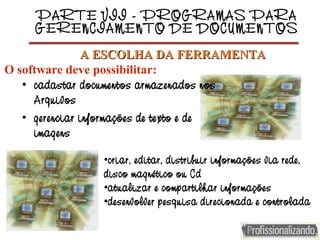 PARTE VII - PROGRAMAS PARA
GERENCIAMENTO DE DOCUMENTOS
• cadastar documentos armazenados nos
Arquivos
• gerenciar informações de texto e de
imagens
•criar, editar, distribuir informações via rede,
disco magnético ou Cd
•atualizar e compartilhar informações
•desenvolver pesquisa direcionada e controlada
A ESCOLHA DA FERRAMENTAA ESCOLHA DA FERRAMENTA
O software deve possibilitar:
 