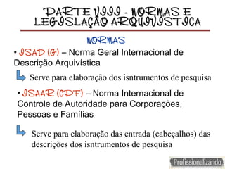 PARTE VIII - NORMAS EPARTE VIII - NORMAS E
LEGISLAÇÃO ARQUIVÍSTICALEGISLAÇÃO ARQUIVÍSTICA
• ISAD (G) – Norma Geral Internacional de
Descrição Arquivística
Serve para elaboração dos isntrumentos de pesquisa
• ISAAR (CPF) – Norma Internacional de
Controle de Autoridade para Corporações,
Pessoas e Famílias
NORMAS
Serve para elaboração das entrada (cabeçalhos) das
descrições dos isntrumentos de pesquisa
 