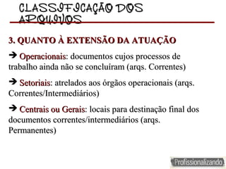 CLASSIFICAÇÃO DOSCLASSIFICAÇÃO DOS
ARQUIVOSARQUIVOS
3. QUANTO À EXTENSÃO DA ATUAÇÃO3. QUANTO À EXTENSÃO DA ATUAÇÃO
  OperacionaisOperacionais: documentos cujos processos de : documentos cujos processos de 
trabalho ainda não se concluíram (arqs. Correntes)trabalho ainda não se concluíram (arqs. Correntes)
  SetoriaisSetoriais: atrelados aos órgãos operacionais (arqs. : atrelados aos órgãos operacionais (arqs. 
Correntes/Intermediários)Correntes/Intermediários)
  Centrais ou GeraisCentrais ou Gerais: locais para destinação final dos : locais para destinação final dos 
documentos correntes/intermediários (arqs. documentos correntes/intermediários (arqs. 
Permanentes)Permanentes)
 
