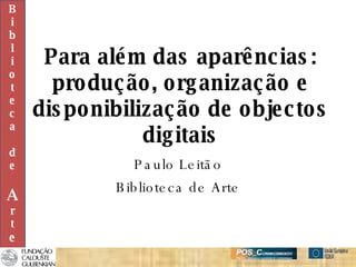 Para além das aparências: produção, organização e disponibilização de objectos digitais Paulo Leitão Biblioteca de Arte B i b l i o t e c a d e A r t e 