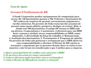 Caso de Apoio
Gerentes X Profissionais de RH
A Sands Corporation produz equipamentos de computação para
carros. De 130 funcionários passou a 700. O diretor e funcionário do
DP cuidava de arquivos de pessoal, recrutamento, pagamento e
tarefas rotineiras. Os gerentes de linha tratavam dos assuntos de
pessoal como: quem admitir, promover, desligar ou treinar. Hoje, a
Sands tem 700 funcionários. O antigo DP tornou-se DRH com
um diretor, 3 especialistas e 4 assistentes. A diretoria quer um DRH
forte e passou a atribuir novas responsabilidades ao DRH, como:
Admissões. 2. Diversidade da força de trabalho. 3. Remuneração.
4. Avaliação dos funcionários. 5. Treinamento. 6. Pesquisas de opinião.
Os gerentes de linha não gostaram e reclamaram que o DRH absorveu
suas responsabilidades e direitos. O Diretor de RH rejeita as
acusações e argumenta que os gerentes desejar fazer as coisas à sua
maneira e não levam em consideração o que é melhor para a empresa.
1. Qual a principal fonte de conflito entre gerentes e DRH?
2. Os gerentes deveriam ter maior autonomia?
3. Como os diretores poderiam lidar com as reclamações?
4. Como o Diretor de RH poderia resolver a situação?
 