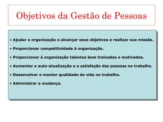 Objetivos da Gestão de Pessoas
• Ajudar a organização a alcançar seus objetivos e realizar sua missão.
• Proporcionar competitividade à organização.
• Proporcionar à organização talentos bem treinados e motivados.
• Aumentar a auto-atualização e a satisfação das pessoas no trabalho.
• Desenvolver e manter qualidade de vida no trabalho.
• Administrar a mudança.
• Ajudar a organização a alcançar seus objetivos e realizar sua missão.
• Proporcionar competitividade à organização.
• Proporcionar à organização talentos bem treinados e motivados.
• Aumentar a auto-atualização e a satisfação das pessoas no trabalho.
• Desenvolver e manter qualidade de vida no trabalho.
• Administrar a mudança.
 