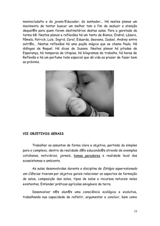 menino/adulto e do jovem/Educador, do sonhador... Há nestes planos um
movimento de tentar buscar um melhor tom a fim de seduzir e atenção
dequel@s para quem foram destinatários destas aulas. Para a garotada da
turma 6B. Nestes planos e reflexões há um tanto de Bianca, Endrel, Lázaro,
Pâmela, Patrick, Luis, Ingrid, Carol, Eduarda, Geovana, Izabel, Andrey entre
outr@s... Nestas reflexãos há uma poção mágica que se chama Paula. Há
diálogos de Raquel. Há dicas de Suzana. Nestes planos há pitadas de
Esperança, há temperos de Utopias, há kilogramas de trabalho, há horas de
Reflexão e há um perfume todo especial que dá vida ao prazer de fazer bem
ao próximo.




VII OBJETIVOS GERAIS


      Trabalhar os assuntos de forma clara e objetiva, partindo do simples
para o complexo, dentro da realidade d@s educando@s através de exemplos
cotidianos, noticiários, jornais, temas geradores e realidade local dos
ecossistemas e ambiente.

      As aulas desenvolvidas durante a disciplina de Estágio supervisionado
em Ciências tiveram por objetivo gerais relacionar os aspectos de formação
de solos, composição dos solos, tipos de solos e recursos naturais neles
existentes. Entender práticas agrícolas amigáveis da terra.

      Desenvolver n@s alun@s uma consciência ecológica e evolutiva,
trabalhando sua capacidade de refletir, argumentar e concluir, bem como



                                                                          11
 