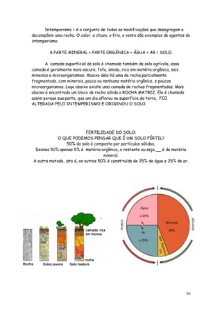 Intemperismo = é o conjunto de todas as modificações que desagregam e
decompõem uma rocha. O calor, a chuva, o frio, o vento são exemplos de agentes do
intemperismo

         A PARTE MINERAL + PARTE ORGÂNICA + ÁGUA + AR = SOLO.

       A camada superficial do solo é chamado também de solo agrícola, essa
camada é geralmente mais escura, fofa, úmida, rica em matéria orgânica, sais
minerais e microorganismos. Abaixo dela há uma de rocha parcialmente
fragmentada, com minerais, pouca ou nenhuma matéria orgânica, e poucos
microorganismos. Logo abaixo existe uma camada de rochas fragmentadas. Mais
abaixo é encontrado um bloco de rocha sólida a ROCHA MATRIZ. Ela é chamada
assim porque sua parte, que um dia aflorou na superfície da terra, FOI
ALTERADA PELO INTEMPERISMO E ORIGINOU O SOLO.




                            FERTILIDADE DO SOLO:
            O QUE PODEMOS PENSAR QUE É UM SOLO FÉRTIL?
                 50% do solo é composto por partículas sólidas,
 Desses 50% apenas 5% é matéria orgânica, o restante ou seja __ é de matéria
                                    mineral.
A outra metade, isto é, os outros 50% é constituído de 25% de água e 25% de ar.




                                                                               16
 