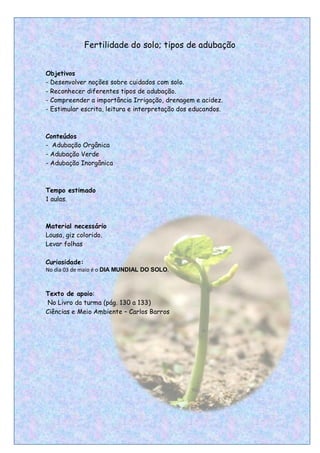 Fertilidade do solo; tipos de adubação


Objetivos
- Desenvolver noções sobre cuidados com solo.
- Reconhecer diferentes tipos de adubação.
- Compreender a importância Irrigação, drenagem e acidez.
- Estimular escrita, leitura e interpretação dos educandos.



Conteúdos
- Adubação Orgânica
- Adubação Verde
- Adubação Inorgânica



Tempo estimado
1 aulas.



Material necessário
Lousa, giz colorido.
Levar folhas

Curiosidade:
No dia 03 de maio é o DIA MUNDIAL DO SOLO.



Texto de apoio:
 No Livro da turma (pág. 130 a 133)
Ciências e Meio Ambiente – Carlos Barros




                                                              17
 