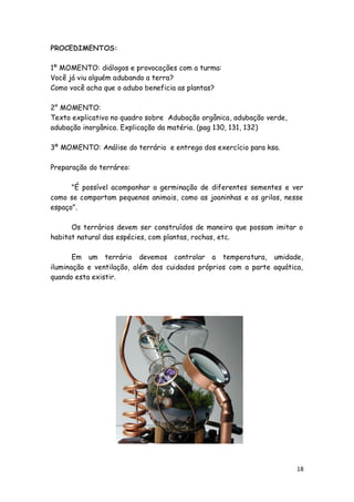 PROCEDIMENTOS:

1º MOMENTO: diálogos e provocações com a turma:
Você já viu alguém adubando a terra?
Como você acha que o adubo beneficia as plantas?

2° MOMENTO:
Texto explicativo no quadro sobre Adubação orgânica, adubação verde,
adubação inorgânica. Explicação da matéria. (pag 130, 131, 132)

3º MOMENTO: Análise do terrário e entrega dos exercício para ksa.

Preparação do terráreo:

      "É possível acompanhar a germinação de diferentes sementes e ver
como se comportam pequenos animais, como as joaninhas e os grilos, nesse
espaço".

      Os terrários devem ser construídos de maneira que possam imitar o
habitat natural das espécies, com plantas, rochas, etc.

       Em um terrário devemos controlar a temperatura, umidade,
iluminação e ventilação, além dos cuidados próprios com a parte aquática,
quando esta existir.




                                                                       18
 