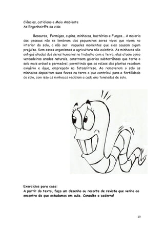 Ciências, cotidiano e Meio Ambiente
As Engenheir@s da vida:

       Besouros, Formigas, cupins, minhocas, bactérias e Fungos... A maioria
das pessoas não se lembram dos pequeninos seres vivos que vivem no
interior do solo, a não ser naqueles momentos que eles causam algum
prejuízo. Sem esses organismos a agricultura não existiria. As minhocas são
antigas aliadas dos seres humanos no trabalho com a terra, elas atuam como
verdadeiros arados naturais, constroem galerias subterrâneas que torna o
solo mais arável e permeável, permitindo que as raízes das plantas recebam
oxigênio e água, empregado na fotossíntese. Ao removerem o solo as
minhocas depositam suas fezes na terra o que contribui para a fertilidade
do solo, com isso as minhocas reciclam a cada ano toneladas de solo.




Exercícios para casa:
A partir do texto, faça um desenho ou recorte de revista que venha ao
encontro do que estudamos em aula. Consulte o caderno!




                                                                          19
 