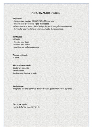PRESERVANDO O SOLO

Objetivos
- Desenvolver noções SOBRE EROSÕES no solo.
- Reconhecer diferentes tipos de erosões.
- Compreender a importância Irrigação, práticas agrícolas adequadas.
- Estimular escrita, leitura e interpretação dos educandos.



Conteúdos
- Erosão
- Erosão pela água
- Erosão pelo vento
- praticas agrícolas adequadas



Tempo estimado
2 aulas.



Material necessário
Lousa, giz colorido.
Levar folhas
Cartaz com tipos de erosão




Curiosidade:
Programa nacional contra a desertificação. (comentar sobre o plano)




Texto de apoio:
Livro da turma (pág. 137 a 145)




                                                                       20
 