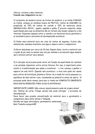Ciências, cotidiano e Meio Ambiente
Fazendo uma Composteira no Lar :

1) recipiente de madeira (caixa de frutas de madeira, e ou balde FURADO
ou tijolos, coloque os resíduos (casca de FRUTAS, restos de LEGUMES na
proporção de 25% de restos de comida e 75% de materiais secos
(GRAMA/folha SECA) - papéis, papelão e palha. É preciso respeitar essas
quantidades para que os alimentos não se tornem uma massa compacta e mal
cheirosa. Pequenos espaços entre a comida e os materiais secos garantem o
ar necessário para o processo de decomposição acontecer.

2) Ponha mais material seco em cima da restos de legumes, frutas, pão,
embolorado, umedeça bastante com água e depois cubra a composteira.

3) Deixe descansar por cerca de 15 dias. Depois disso, revire o material com
a ajuda da pá, mais ou menos uma vez por semana e acrescente água sempre
que a mistura estiver seca demais.


4) A duração do processo pode variar em função da quantidade de resíduos
e da umidade disponível, entre outros fatores. Por isso, é importante estar
atento à transformação que passa a acontecer - o lixo começa a ganhar o
aspecto de solo fértil. Quando isso acontecer, o novo solo pode ser usado
para cultivo de hortaliças, plantas e flores. Se a muda for muito pequena e a
aparência do solo estiver ruim, recomenda-se peneirá-lo antes de usá-lo. O
processo pode durar meses, para que vc tenha um COMPOSTO ORGÂNICO
RICO EM NUTRIENTES PARA SUAS PLANTINHAS.

IMPORTANTE SABER: Não colocar absolutamente nada de origem animal
(ex.: Restos de carne, frango, peixe) isso pode estragar o processo de
decomposição.
Deve haver uma grande concentração de material seco e geralmente a
composteira deve estar úmida e Tampada,
Escolha um lugar estratégico, permanente, sombreado.
Bom Trabalho amiguinh@!




                                                                           22
 