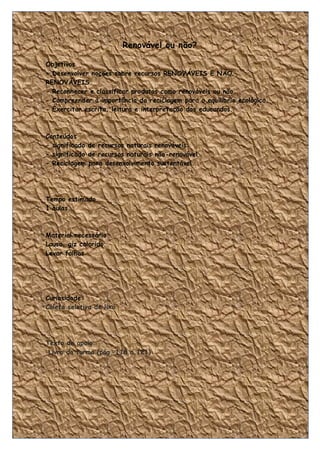 Renovável ou não?

Objetivos
- Desenvolver noções sobre recursos RENOVÁVEIS E NÃO
RENOVÁVEIS.
- Reconhecer e classificar produtos como renováveis ou não.
- Compreender a importância da reciclagem para o equilíbrio ecológico.
- Exercitar escrita, leitura e interpretação dos educandos.



Conteúdos
- significado de recursos naturais renováveis
- significado de recursos naturais não-renovável
- Reciclagem para desenvolvimento sustentável.




Tempo estimado
1 aulas.



Material necessário
Lousa, giz colorido.
Levar folhas




Curiosidade:
Coleta seletiva de lixo




Texto de apoio:
 Livro da turma (pág. 118 a 121)




                                                                     24
 