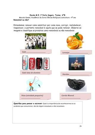 Escola M E. F Porto Seguro. Turma 6ºB
      Marcelo Gomes, Acadêmico do Curso Ciências Biolígicas Licenciatura – 4º ano
Renovável ou não?

Entendemos renovar como substituir por coisa nova, corrigir, restabelecer,
reaparecer, e portanto renovável é aquilo que se pode renovar. Observe as
imagens e classifique os produtos como renováveis ou não renováveis:




          Gado ___________________________                     Laranjas __________________________




          Gado latas de alumínio
                                                               Petróleo ___________________________




         Peixe (atividade pesqueira)                          Carvão Mineral
         ___________________________                          ___________________________


Questões para pensar e escrever: Qual é a importância de reconhecermos se os
produtos que consumimos são de origem renováveis e não renováveis:




      Renovável ou não:


                                                                                       26
 