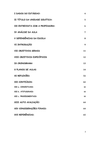 I DADOS DO ESTÁGIAO:               4


II TÍTULO DA UNIDADE DIDÁTICA:     5


III ENTREVISTA COM A PROFESSORA:   6


IV ANÁLISE DA AULA                 7


V DEPENDÊNCIAS DA ESCOLA           8


VI INTRODUÇÃO                      9


VII OBJETIVOS GERAIS               11


VIII OBJETIVOS ESPECÍFICOS         12


IX CRONOGRAMA                      13


X PLANOS DE AULAS                  14


XI REFLEXÕES                       52


XII CONTEÚDOS:                     62

XII a. CONCEITUAIS:                62

XII b. ATITUDINAIS:                63

XII c. PROCEDIMENTAIS:             63


XIII AUTO AVALIAÇÃO:               64


XIV CONSIDERAÇÕES FINAIS:          64


XVI REFERÊNCIAS:                   65




                                    3
 