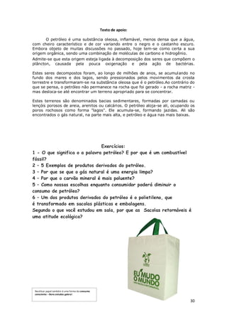 Texto de apoio:

       O petróleo é uma substância oleosa, inflamável, menos densa que a água,
com cheiro característico e de cor variando entre o negro e o castanho escuro.
Embora objeto de muitas discussões no passado, hoje tem-se como certa a sua
origem orgânica, sendo uma combinação de moléculas de carbono e hidrogênio.
Admite-se que esta origem esteja ligada à decomposição dos seres que compõem o
plâncton, causada pela pouca oxigenação e pela ação de bactérias.

Estes seres decompostos foram, ao longo de milhões de anos, se acumul ando no
fundo dos mares e dos lagos, sendo pressionados pelos movimentos da crosta
terrestre e transformaram-se na substância oleosa que é o petróleo.Ao contrário do
que se pensa, o petróleo não permanece na rocha que foi gerado - a rocha matriz -
mas desloca-se até encontrar um terreno apropriado para se concentrar.

Estes terrenos são denominados bacias sedimentares, formadas por camadas ou
lençóis porosos de areia, arenitos ou calcários. O petróleo aloja-se ali, ocupando os
poros rochosos como forma "lagos". Ele acumula-se, formando jazidas. Ali são
encontrados o gás natural, na parte mais alta, e petróleo e água nas mais baixas.




                               Exercícios:
1 - O que significa o a palavra petróleo? E por que é um combustível
fóssil?
2 – 5 Exemplos de produtos derivados do petróleo.
3 – Por que se que o gás natural é uma energia limpa?
4 – Por que o carvão mineral é mais poluente?
5 – Como nossas escolhas enquanto consumidor poderá diminuir o
consumo de petróleo?
6 – Um dos produtos derivados do petróleo é o polietileno, que
é transformado em sacolas plásticas e embalagens.
Segundo o que você estudou em sala, por que as Sacolas retornáveis é
uma atitude ecológica?




 Reutilizar papel também é uma forma de consumo
 consciente – Bons estudos galera!

                                                                                  30
 