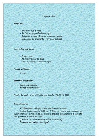 Água e vida


Objetivos:


      - Definir o que é água
      - Definir as importâncias da água
      - Entender a importância de preservar a água
      - Expressar-se oralmente frente aos colegas




Conteúdos abordados:


      - O que é água
      - As importâncias da água
      - Como e porque preservar a água


Tempo estimado:

      2 aula


Material Necessário

      Lousa, giz colorido
      Folhas para anotação


Texto de apoio: Livro utilizado pela Escola. (Pág 150 à 155)



Procedimentos:

      1º Momento: Diálogos e provocações com a turma.
      Aplicação da proposta didática- A água e o homem, que promove um
questionamento direcionado aos alunos e provoca o pensamento a respeito
das questões centrais do tema.
      (Unidade 1 – conhecendo as idéias dos alunos)
      Podemos sobreviver sem água?



                                                                          31
 