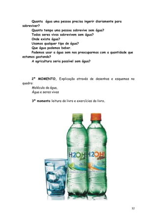 Quanta água uma pessoa precisa ingerir diariamente para
sobreviver?
      Quanto tempo uma pessoa sobrevive sem água?
      Todos seres vivos sobrevivem sem água?
      Onde existe água?
      Usamos qualquer tipo de água?
      Que água podemos beber.
      Podemos usar a água sem nos preocuparmos com a quantidade que
estamos gastando?
      A agricultura seria possível sem água?




      2º MOMENTO, Explicação através de desenhos e esquemas no
quadro:
      Molécula da água,
      Água e seres vivos

     3º momento leitura do livro e exercícios do livro.




                                                                  32
 