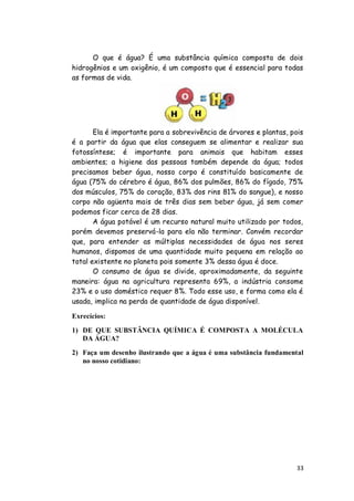 O que é água? É uma substância química composta de dois
hidrogênios e um oxigênio, é um composto que é essencial para todas
as formas de vida.




       Ela é importante para a sobrevivência de árvores e plantas, pois
é a partir da água que elas conseguem se alimentar e realizar sua
fotossíntese; é importante para animais que habitam esses
ambientes; a higiene das pessoas também depende da água; todos
precisamos beber água, nosso corpo é constituído basicamente de
água (75% do cérebro é água, 86% dos pulmões, 86% do fígado, 75%
dos músculos, 75% do coração, 83% dos rins 81% do sangue), e nosso
corpo não agüenta mais de três dias sem beber água, já sem comer
podemos ficar cerca de 28 dias.
       A água potável é um recurso natural muito utilizado por todos,
porém devemos preservá-la para ela não terminar. Convém recordar
que, para entender as múltiplas necessidades de água nos seres
humanos, dispomos de uma quantidade muito pequena em relação ao
total existente no planeta pois somente 3% dessa água é doce.
       O consumo de água se divide, aproximadamente, da seguinte
maneira: água na agricultura representa 69%, a indústria consome
23% e o uso doméstico requer 8%. Todo esse uso, e forma como ela é
usada, implica na perda de quantidade de água disponível.

Exrecícios:

1) DE QUE SUBSTÂNCIA QUÍMICA É COMPOSTA A MOLÉCULA
   DA ÁGUA?

2) Faça um desenho ilustrando que a água é uma substância fundamental
   no nosso cotidiano:




                                                                     33
 