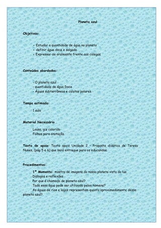 Planeta azul


Objetivos:


      - Estudar a quantidade de água no planeta
      - definir água doce e salgada
      - Expressar-se oralmente frente aos colegas




Conteúdos abordados:


      - O planeta azul
      - quantidade de água Doce
      - Águas subterrâneas e calotas polares


Tempo estimado:

      1 aula


Material Necessário

      Lousa, giz colorido
      Folhas para anotação


Texto de apoio: Texto apoio Unidade 2 – Proposta didática de Teresa
Nunes, (pág 5 e 6) que será entregue para os educandos.



Procedimentos:

      1º Momento: mostra de imagens do nosso planeta visto da lua .
      Diálogos e reflexões
      Por que é chamado de planeta azul?
      Toda essa água pode ser utilizada pelos homens?
      As águas de rios e lagos representam quanto aproximadamente desse
planeta azul?




                                                                      34
 