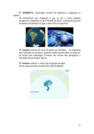 2º MOMENTO, Explicação através de desenhos e esquemas no
quadro:
      Os astronautas que chegaram à Lua, ao ver a Terra daquela
      perspectiva, chamaram-no de O PLANETA AZUL, o elemento que mais
      se destaca no planeta é a água, cobre 70% da superfície




     3º momento leitura do texto de apoio em fotocópia . As respostas
     das reflexões do primeiro momento serão esclarecidas ao decorrer
     da leitura dos educandos. Faremos uma leitura dos parágrafos e
     discussão dos principais tópicos

     4º momento assistir o vídeo-clip da gotinha da água
     (http://www.youtube.com/watch?v=g41TJlvNq6U)




                                                                   35
 