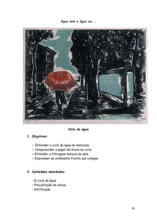 Água vem e água vai...




                            Ciclo da água

1. Objetivos:

  - Entender o ciclo da água na natureza
  - Compreender o papel da chuva no ciclo.
  - Entender a filtragem natural do solo
  - Expressar-se oralmente frente aos colegas



2. Conteúdos abordados:

  - O ciclo da água
  - Precipitação da chuva
  - Infiltração




                                                36
 