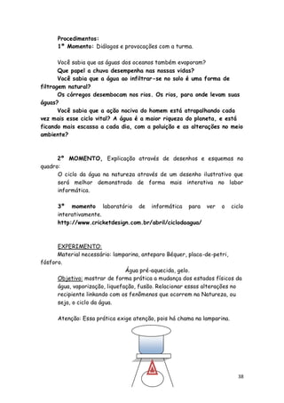 Procedimentos:
      1º Momento: Diálogos e provocações com a turma.

       Você sabia que as águas dos oceanos também evaporam?
       Que papel a chuva desempenha nas nossas vidas?
       Você sabia que a água ao infiltrar-se no solo é uma forma de
filtragem natural?
       Os córregos desembocam nos rios. Os rios, para onde levam suas
águas?
       Você sabia que a ação nociva do homem está atrapalhando cada
vez mais esse ciclo vital? A água é a maior riqueza do planeta, e está
ficando mais escassa a cada dia, com a poluição e as alterações no meio
ambiente?



      2º MOMENTO, Explicação através de desenhos e esquemas no
quadro:
      O ciclo da água na natureza através de um desenho ilustrativo que
      será melhor demonstrado de forma mais interativa no labor
      informática.

      3º momento laboratório de informática para ver               o     ciclo
      interativamente.
      http://www.cricketdesign.com.br/abril/ciclodaagua/



      EXPERIMENTO:
      Material necessário: lamparina, anteparo Béquer, placa-de-petri,
fósforo.
                                Água pré-aquecida, gelo.
      Objetivo: mostrar de forma prática a mudança dos estados físicos da
      água, vaporização, liquefação, fusão. Relacionar essas alterações no
      recipiente linkando com os fenômenos que ocorrem na Natureza, ou
      seja, o ciclo da água.

      Atenção: Essa prática exige atenção, pois há chama na lamparina.




                                                                           38
 
