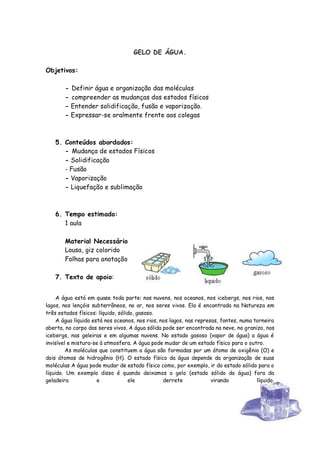 GELO DE ÁGUA.

Objetivos:

        - Definir água e organização das moléculas
        - compreender as mudanças dos estados físicos
        - Entender solidificação, fusão e vaporização.
        - Expressar-se oralmente frente aos colegas



    5. Conteúdos abordados:
       - Mudança de estados Físicos
       - Solidificação
       - Fusão
       - Vaporização
       - Liquefação e sublimação



    6. Tempo estimado:
       1 aula

        Material Necessário
        Lousa, giz colorido
        Folhas para anotação

    7. Texto de apoio:


     A água está em quase toda parte: nas nuvens, nos oceanos, nos icebergs, nos rios, nos
lagos, nos lençóis subterrâneos, no ar, nos seres vivos. Ela é encontrada na Natureza em
três estados físicos: líquido, sólido, gasoso.
     A água líquida está nos oceanos, nos rios, nos lagos, nas represas, fontes, numa torneira
aberta, no corpo dos seres vivos. A água sólida pode ser encontrada na neve, no granizo, nos
icebergs, nas geleiras e em algumas nuvens. No estado gasoso (vapor de água) a água é
invisível e mistura-se à atmosfera. A água pode mudar de um estado físico para o outro.
         As moléculas que constituem a água são formadas por um átomo de oxigênio (O) e
dois átomos de hidrogênio (H). O estado físico da água depende da organização de suas
moléculas A água pode mudar de estado físico como, por exemplo, ir do estado sólido para o
líquido. Um exemplo disso é quando deixamos o gelo (estado sólido da água) fora da
geladeira             e            ele           derrete             virando           líquido.




                                                                                            39
 