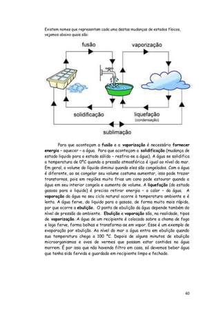Existem nomes que representam cada uma destas mudanças de estados físicos,
vejamos abaixo quais são:




       Para que aconteçam a fusão e a vaporização é necessário fornecer
energia – aquecer – a água. Para que aconteçam a solidificação (mudança de
estado liquido para o estado sólido – resfria-se a água), A água se solidifica
a temperatura de 0ºC quando a pressão atmosférica é igual ao nível do mar.
Em geral, o volume do líquido diminui quando eles são congelados. Com a água
é diferente, ao se congelar seu volume costuma aumentar, isso pode trazer
transtornos, pois em regiões muito frias um cano pode estourar quando a
água em seu interior congela e aumenta de volume. A liquefação (do estado
gasoso para o liquido) é preciso retirar energia – o calor – da água. A
vaporação da água no seu ciclo natural ocorre à temperatura ambiente e é
lenta. A água ferve, do liquido para o gasoso, de forma muito mais rápida,
por que ocorre a ebulição. O ponto de ebulição da água depende também do
nível de pressão do ambiente. Ebulição e vaporação são, na realidade, tipos
de vaporização. A água de um recipiente é colocado sobre a chama de fogo
e logo ferve, forma bolhas e transforma-se em vapor. Esse é um exemplo de
evaporação por ebulição. Ao nível do mar a água entra em ebulição quando
sua temperatura chega a 100 ºC. Depois de alguns minutos de ebulição
microorganismos e ovos de vermes que possam estar contidos na água
morrem. É por isso que não havendo filtro em casa, só devemos beber água
que tenha sido fervida e guardado em recipiente limpo e fechado.




                                                                             40
 