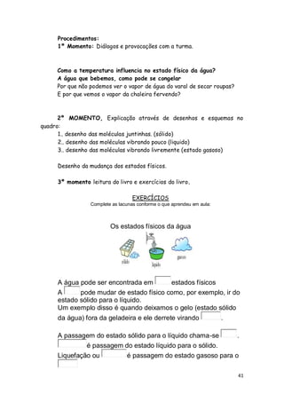 Procedimentos:
     1º Momento: Diálogos e provocações com a turma.



     Como a temperatura influencia no estado físico da água?
     A água que bebemos, como pode se congelar
     Por que não podemos ver o vapor de água do varal de secar roupas?
     E por que vemos o vapor da chaleira fervendo?



      2º MOMENTO, Explicação através de desenhos e esquemas no
quadro:
      1.. desenho das moléculas juntinhas. (sólido)
      2.. desenho das moléculas vibrando pouco (liquido)
      3.. desenho das moléculas vibrando livremente (estado gasoso)

     Desenho da mudança dos estados físicos.

     3º momento leitura do livro e exercícios do livro.

                                   EXERCÍCIOS
                 Complete as lacunas conforme o que aprendeu em aula:



                         Os estados físicos da água




     A água pode ser encontrada em       estados físicos
     A      pode mudar de estado físico como, por exemplo, ir do
     estado sólido para o líquido.
     Um exemplo disso é quando deixamos o gelo (estado sólido
     da água) fora da geladeira e ele derrete virando                   .

     A passagem do estado sólido para o líquido chama-se    .
              é passagem do estado líquido para o sólido.
     Liquefação ou        é passagem do estado gasoso para o

                                                                            41
 