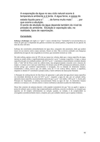 A evaporação da água no seu ciclo natural ocorre à
        temperatura ambiente e é lenta. A água ferve, e passa do
        estado liquido para o       , de forma muito mais     , por
        que ocorre a ebulição.
        O ponto de ebulição da água depende também do nível de
        pressão do ambiente. Ebulição e vaporação são, na
        realidade, tipos de vaporização.

        Curiosidade:

Iceberg ou Icebergue (do inglês ice= "gelo" + sueco e alemão berg= "montanha") é um enorme bloco ou
massa de gelo que se desprende das geleiras existentes nas calotas polares, originárias da era glacial, há
mais de cinco mil anos.

Icebergs são constituídos primordialmente de água doce, conquanto não puramente, dado que podem
trazer em seu interior outros corpos (animais, fósseis ou não). Não se devem confundir com banquisas
(plataformas de água do mar congelada no inverno), que raramente resistem ao verão.

De cada iceberg, apenas cerca de 10% da sua massa (ou volume, dado que a massa específica da água,
mesmo no estado sólido, é significantemente próxima de 1 g.cm−3) emerge à superfície. A rigor, a massa
específica do gelo em condições polares vale 0,917 g.cm−3, e permanece essencialmente constante durante
toda a "vida" útil do bloco como tal, embora lenta, mas progressivamente crescente com o decurso do
tempo e o contato com o meio por onde flutua. Os demais cerca de 90% permanecem submersos, donde o
enorme perigo que conferem especialmente à navegação. Em se tratando de dimensões lineares,
notadamente a altura, tem-se que, em média, cerca de 1/7 do iceberg aflora, emerso, à superfície,
enquanto os demais 6/7 constituem a porção oculta, o lastro submerso da massa polar flutuante.

A flutuação do iceberg decorre do fato físico de apresentar o gelo polar (de água doce) massa específica
(ou densidade absoluta) de cerca de 0,917 g.cm−3, enquanto a água do mar, por ser solução salina,
apresenta massa específica necessariamente maior do que 1 g.cm−3 (em média, 1,025 g.cm−3). Assim, pelo
Princípio de Arquimedes, o iceberg necessariamente flutua na água do mar. As dimensões lineares
(alturas) e as massas e os volumes emerso e imerso (submerso) calculam-se pelas leis hidrostáticas.

Desse fato concreto da natureza decorre o dito popular (conotativo) de que "isto ou aquilo é apenas a
ponta do iceberg", para se referir algo (empreendimento, problema, concreto ou abstrato, ou situação) que
aparenta ser de simples enfrentamento ou solução, quando, na verdade, é de complexidade ou
envergadura consideravelmente maior, a inspirar, pois, por cuidados maiores que os apenas evidentes.




                                                                                                       42
 