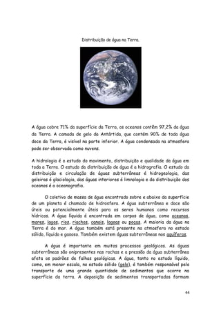 Distribuição de água na Terra.




A água cobre 71% da superfície da Terra, os oceanos contêm 97,2% da água
da Terra. A camada de gelo da Antártida, que contém 90% de toda água
doce da Terra, é visível na parte inferior. A água condensada na atmosfera
pode ser observada como nuvens.

A hidrologia é o estudo do movimento, distribuição e qualidade da água em
toda a Terra. O estudo da distribuição de água é a hidrografia. O estudo da
distribuição e circulação de águas subterrâneas é hidrogeologia, das
geleiras é glaciologia, das águas interiores é limnologia e da distribuição dos
oceanos é a oceanografia.

       O coletivo de massa de água encontrado sobre e abaixo da superfície
de um planeta é chamado de hidrosfera. A água subterrânea e doce são
úteis ou potencialmente úteis para os seres humanos como recursos
hídricos. A água líquida é encontrada em corpos de água, como oceanos,
mares, lagos, rios, riachos, canais, lagoas ou poças. A maioria da água na
Terra é do mar. A água também está presente na atmosfera no estado
sólido, líquido e gasoso. Também existem águas subterrâneas nos aquíferos.

      A água é importante em muitos processos geológicos. As águas
subterrâneas são onipresentes nas rochas e a pressão da água subterrânea
afeta os padrões de falhas geológicas. A água, tanto no estado líquido,
como, em menor escala, no estado sólido (gelo), é também responsável pelo
transporte de uma grande quantidade de sedimentos que ocorre na
superfície da terra. A deposição de sedimentos transportados formam


                                                                             44
 