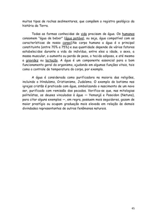 muitos tipos de rochas sedimentares, que compõem o registro geológico da
história da Terra.

      Todas as formas conhecidas de vida precisam de água. Os humanos
consomem "água de beber" (água potável, ou seja, água compatível com as
características de nosso corpo).No corpo humano a água é o principal
constituinte (entre 70% a 75%) e sua quantidade depende de vários fatores
estabelecidos durante a vida do indivíduo, entre eles a idade, o sexo, a
massa muscular, o aumento ou perda de peso, o tecido adiposo, e até mesmo
a gravidez ou lactação. A água é um componente essencial para o bom
funcionamento geral do organismo, ajudando em algumas funções vitais, tais
como o controle de temperatura do corpo, por exemplo.

       A água é considerada como purificadora na maioria das religiões,
incluindo o Hinduísmo, Cristianismo, Judaísmo. O exemplo do batismo nas
igrejas cristãs é praticado com água, simbolizando o nascimento de um novo
ser, purificado com remissão dos pecados. Verifica-se que, nas mitologias
politeístas, os deuses vinculados à água — Yemanjá e Poseidon (Netuno),
para citar alguns exemplos —, em regra, possuem mais seguidores, gozam de
maior prestígio ou ocupam graduação mais elevada em relação às demais
divindades representantes de outros fenômenos naturais.




                                                                        45
 