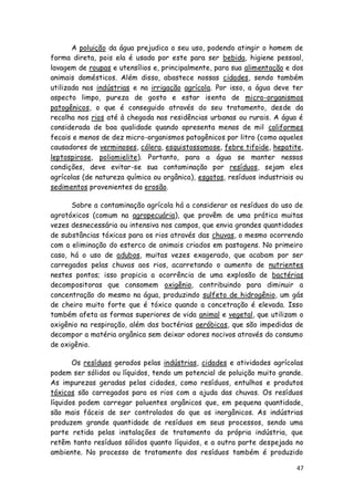 A poluição da água prejudica o seu uso, podendo atingir o homem de
forma direta, pois ela é usada por este para ser bebida, higiene pessoal,
lavagem de roupas e utensílios e, principalmente, para sua alimentação e dos
animais domésticos. Além disso, abastece nossas cidades, sendo também
utilizada nas indústrias e na irrigação agrícola. Por isso, a água deve ter
aspecto limpo, pureza de gosto e estar isenta de micro-organismos
patogênicos, o que é conseguido através do seu tratamento, desde da
recolha nos rios até à chegada nas residências urbanas ou rurais. A água é
considerada de boa qualidade quando apresenta menos de mil coliformes
fecais e menos de dez micro-organismos patogênicos por litro (como aqueles
causadores de verminoses, cólera, esquistossomose, febre tifoide, hepatite,
leptospirose, poliomielite). Portanto, para a água se manter nessas
condições, deve evitar-se sua contaminação por resíduos, sejam eles
agrícolas (de natureza química ou orgânica), esgotos, resíduos industriais ou
sedimentos provenientes da erosão.

      Sobre a contaminação agrícola há a considerar os resíduos do uso de
agrotóxicos (comum na agropecuária), que provêm de uma prática muitas
vezes desnecessária ou intensiva nos campos, que envia grandes quantidades
de substâncias tóxicas para os rios através das chuvas, o mesmo ocorrendo
com a eliminação do esterco de animais criados em pastagens. No primeiro
caso, há o uso de adubos, muitas vezes exagerado, que acabam por ser
carregados pelas chuvas aos rios, acarretando o aumento de nutrientes
nestes pontos; isso propicia a ocorrência de uma explosão de bactérias
decompositoras que consomem oxigênio, contribuindo para diminuir a
concentração do mesmo na água, produzindo sulfeto de hidrogênio, um gás
de cheiro muito forte que é tóxico quando a concetração é elevada. Isso
também afeta as formas superiores de vida animal e vegetal, que utilizam o
oxigênio na respiração, além das bactérias aeróbicas, que são impedidas de
decompor a matéria orgânica sem deixar odores nocivos através do consumo
de oxigênio.

       Os resíduos gerados pelas indústrias, cidades e atividades agrícolas
podem ser sólidos ou líquidos, tendo um potencial de poluição muito grande.
As impurezas geradas pelas cidades, como resíduos, entulhos e produtos
tóxicos são carregados para os rios com a ajuda das chuvas. Os resíduos
líquidos podem carregar poluentes orgânicos que, em pequena quantidade,
são mais fáceis de ser controlados do que os inorgânicos. As indústrias
produzem grande quantidade de resíduos em seus processos, sendo uma
parte retida pelas instalações de tratamento da própria indústria, que
retêm tanto resíduos sólidos quanto líquidos, e a outra parte despejada no
ambiente. No processo de tratamento dos resíduos também é produzido

                                                                           47
 
