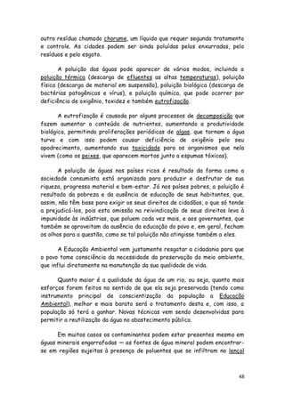 outro resíduo chamado chorume, um líquido que requer segundo tratamento
e controle. As cidades podem ser ainda poluídas pelas enxurradas, pelo
resíduos e pelo esgoto.

       A poluição das águas pode aparecer de vários modos, incluindo a
poluição térmica (descarga de efluentes as altas temperaturas), poluição
física (descarga de material em suspensão), poluição biológica (descarga de
bactérias patogênicas e vírus), e poluição química, que pode ocorrer por
deficiência de oxigênio, toxidez e também eutrofização.

       A eutrofização é causada por alguns processos de decomposição que
fazem aumentar o conteúdo de nutrientes, aumentando a produtividade
biológica, permitindo proliferações periódicas de algas, que tornam a água
turva e com isso podem causar deficiência de oxigênio pelo seu
apodrecimento, aumentando sua toxicidade para os organismos que nela
vivem (como os peixes, que aparecem mortos junto a espumas tóxicas).

       A poluição de águas nos países ricos é resultado da forma como a
sociedade consumista está organizada para produzir e desfrutar de sua
riqueza, progresso material e bem-estar. Já nos países pobres, a poluição é
resultado da pobreza e da ausência de educação de seus habitantes, que,
assim, não têm base para exigir os seus direitos de cidadãos, o que só tende
a prejudicá-los, pois esta omissão na reivindicação de seus direitos leva à
impunidade às indústrias, que poluem cada vez mais, e aos governantes, que
também se aproveitam da ausência da educação do povo e, em geral, fecham
os olhos para a questão, como se tal poluição não atingisse também a eles.

       A Educação Ambiental vem justamente resgatar a cidadania para que
o povo tome consciência da necessidade da preservação do meio ambiente,
que influi diretamente na manutenção da sua qualidade de vida.

      Quanto maior é a qualidade da água de um rio, ou seja, quanto mais
esforços forem feitos no sentido de que ela seja preservada (tendo como
instrumento principal de conscientização da população a Educação
Ambiental), melhor e mais barato será o tratamento desta e, com isso, a
população só terá a ganhar. Novas técnicas vem sendo desenvolvidas para
permitir a reutilização da água no abastecimento público.

      Em muitos casos os contaminantes podem estar presentes mesmo em
águas minerais engarrafadas — as fontes de água mineral podem encontrar-
se em regiões sujeitas à presença de poluentes que se infiltram no lençol



                                                                          48
 